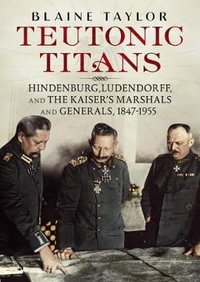 Teutonic Titans : Hindenburg, Ludendorff, and the Kaiser's Military Elite - Blaine Taylor