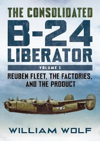 The Consolidated B-24 Liberator : Reuben Fleet, the Factories, and the Product - Volume 1 - William Wolfe