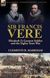 Sir Francis Vere : Elizabeth I's Greatest Soldier and the Eighty Years War - Clements R. Markham