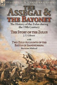 The Assegai and the Bayonet : the History of the Zulus during the 19th Century-The Story of the Zulus by J. Y. Gibson, With Two Zulu Accounts of the - J. y. Gibson