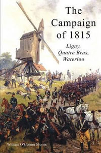 THE CAMPAIGN OF 1815 : LIGNY, QUATRE BRAS, WATERLOO - William O'Connor Morris