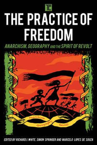 The Practice of Freedom : Anarchism, Geography, and the Spirit of Revolt - Richard J. White