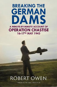 Breaking the German Dams : A Minute-By-Minute Account of Operation Chastise, May 1943 - ROBERT OWEN