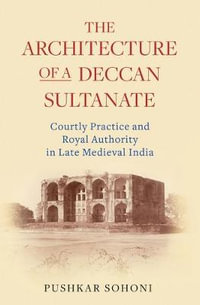 The Architecture of a Deccan Sultanate : Courtly Practice and Royal Authority in Late Medieval India - Pushkar Sohoni