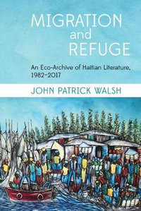 Migration and Refuge : An Eco-Archive of Haitian Literature, 1982-2017 - John Patrick Walsh