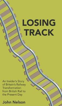 Losing Track : An Insider's Story of Britain's Railway Transformation from British Rail to the Present Day - John Nelson