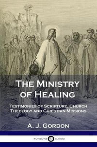 The Ministry of Healing : Testimonies of Scripture, Church Theology and Christian Missions - A. J. Gordon