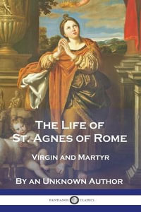 The Life of St. Agnes of Rome : Virgin and Martyr - An Unknown Author