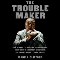 The Troublemaker : How Jimmy Lai Became a Billionaire, Hong Kong's Greatest Dissident, and China's Most Feared Critic - Mark L. Clifford