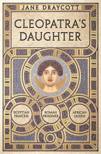 Cleopatra's Daughter : Egyptian Princess, Roman Prisoner, African Queen - Jane Draycott