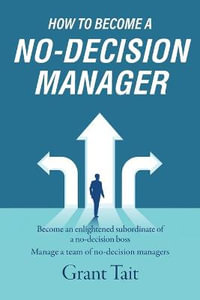 How to Become a No-Decision Manager : Become an enlightened subordinate of a no-decision boss, Manage a team of no-decision managers - Grant Tait