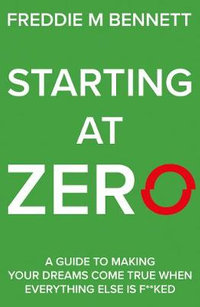 Starting at Zero : 'A Guide to Making Your Dreams Come True When Everything Else is F**ked' - Freddie M. Bennett