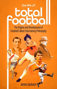 The Life of Total Football : The Origins and Development of Football's Most Entertaining Philosophy - James Jackson