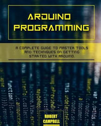 Arduino programming : A Complete Guide to Master Tools and Techniques On Getting Started With Arduino - Robert Campbell