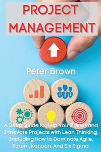 Project Management : A Deep Guide to Help You Master and Innovate Projects with Lean Thinking, Including How to Dominate Agile, Scrum, Kanban, And Six Sigma - Peter Brown