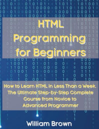 HTML Programming for Beginners : How to Learn HTML in Less Than a Week. The Ultimate Step-by-Step Complete Course from Novice to Advanced Programmer - William Brown