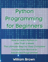 Python Programming for Beginners : How to Learn Python in Less Than a Week. The Ultimate Step-by-Step Complete Course from Novice to Advanced Programmer - William Brown