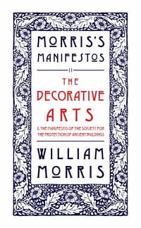 The Decorative Arts: Their Relation to Modern Life and Progress and The Manifesto of the Society for the Protection of Ancient Buildings : Morris's Manifestos 2 - William Morris