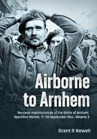 Airborne to Arnhem Volume 3 : Personal Reminiscences of the Battle of Arnhem, Operation Market, 17th-26th September 1944 - GRANT R. NEWELL