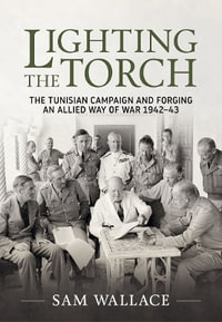 Lighting the Torch : The Tunisian Campaign and Forging an Allied Way of War 1942-43 - SAM WALLACE