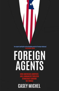 Foreign Agents : How American Lobbyists and Lawmakers Threaten Democracy Around the World - CASEY MICHEL