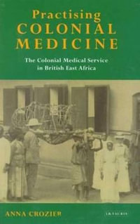 Practising Colonial Medicine : The Colonial Medical Service in British East Africa - Anna Crozier