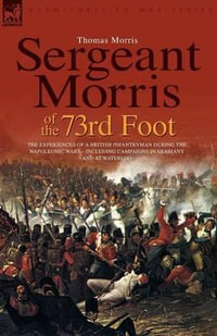 Sergeant Morris of the 73rd Foot : the Experiences of a British Infantryman During the Napoleonic Wars-Including Campaigns in Germany and at Waterloo - Professor Thomas Morris