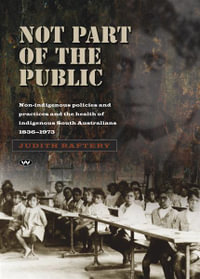 Not Part of the Public : Non-indigenous policies and practices and the health of indigenous South Australians, 1836-1973 - Judith Raftery