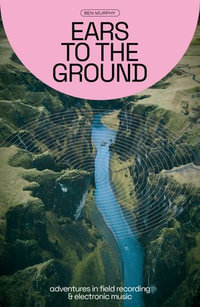 Ears to the Ground : Adventures in Field Recording and Electronic Music - Ben Murphy