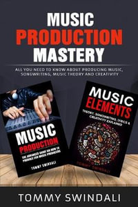 Music Production Mastery : All You Need to Know About Producing Music, Songwriting, Music Theory and Creativity (Two Book Bundle) - Tommy Swindali