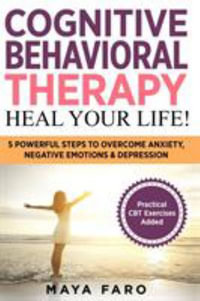 Cognitive Behavioral Therapy : Heal Your Life!: 5 Powerful Steps to Overcome Anxiety, Negative Emotions & Depression - Maya Faro