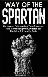 Way of The Spartan : Life Lessons To Strengthen Your Character, Build Mental Toughness, Mindset, Self Discipline & A Healthy Body - Thomas Swain