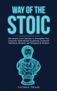 Way of The Stoic : Life Lessons From Stoicism to Strengthen Your Character, Build Mental Toughness, Emotional Resilience, Mindset, Self D - Thomas Swain