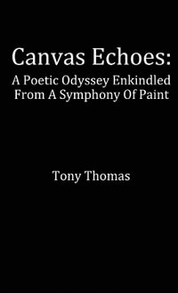 Canvas Echoes : A Poetic Odyssey Enkindled From A Symphony Of Paint - Tony Thomas