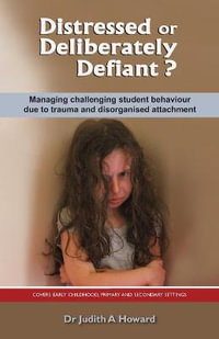 Distressed or Deliberately Defiant? : Managing Challenging Student Behaviour Due to Trauma and Disorganised Attachment - Judith A. Howard