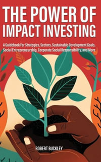 The Power of Impact Investing : A Guidebook For Strategies, Sectors, Sustainable Development Goals, Social Entrepreneurship, Corporate Social Responsibility, and More - Robert Buckley