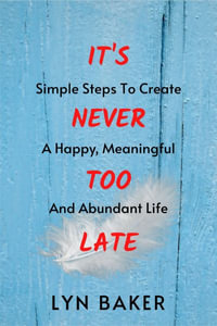 It's Never Too Late : Simple Steps To Create A Happy, Meaningful And Abundant Life - Lyn Baker