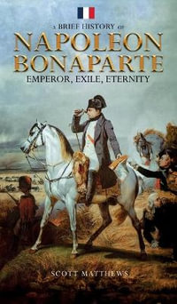 A Brief History of Napoleon Bonaparte - Emperor, Exile, Eternity - Scott Matthews