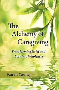 The Alchemy of Caregiving : Transforming Grief and Loss Into Wholeness - Karen Young