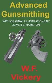 Advanced Gunsmithing : Manual of Instruction in the Manufacture, Alteration and Repair of Firearms in-so-far as the Necessary Metal Work with Hand and Machine Tools Is Concerned - W. F. Vickery