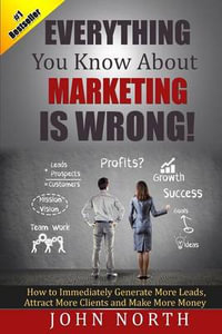 Everything You Know About Marketing Is Wrong! : How to Immediately Generate More Leads, Attract More Clients and Make More Money - John North