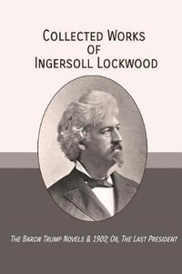 Collected Works of Ingersoll Lockwood : The Baron Trump Novels & 1900; Or, The Last President - Ingersoll Lockwood