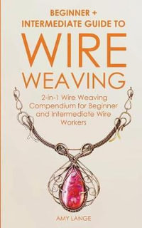 Wire Weaving : Beginner + Intermediate Guide to Wire Weaving: 2-in-1 Wire Weaving Compendium for Beginner and Intermediate Wire Workers - Amy Lange