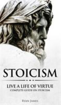 Stoicism : Live a Life of Virtue - Complete Guide on Stoicism (Stoicism Series) (Volume 3) - Ryan James