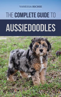 The Complete Guide to Aussiedoodles : Finding, Caring For, Training, Feeding, Socializing, and Loving Your New Aussidoodle - Vanessa Richie