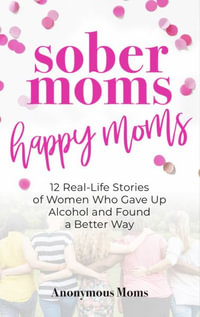 Sober Moms, Happy Moms : 12 Real-Life Stories of Women Who Gave Up Alcohol and Found a Better Way