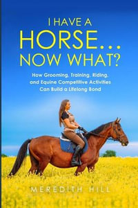 I Have a Horse... Now What : How Grooming, Training, Riding, and Equine Competitive Activities Can Build a Lifelong Bond - Meredith Hill