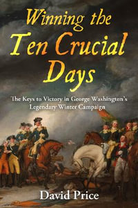 Winning the Ten Crucial Days : The Keys to Victory in George Washington's Legendary Winter Campaign - DAVID PRICE