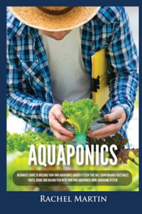 Aquaponics : Beginner's Guide To Building Your Own Aquaponics Garden System That Will Grow Organic Vegetables, Fruits, Herbs and Raising Fish With Your Own Aquaponics Home Gardening System - Rachel Martin