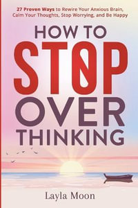 How to Stop Overthinking : 27 Proven Ways to Rewire Your Anxious Brain, Calm Your Thoughts, Stop Worrying, and Be Happy - Layla Moon